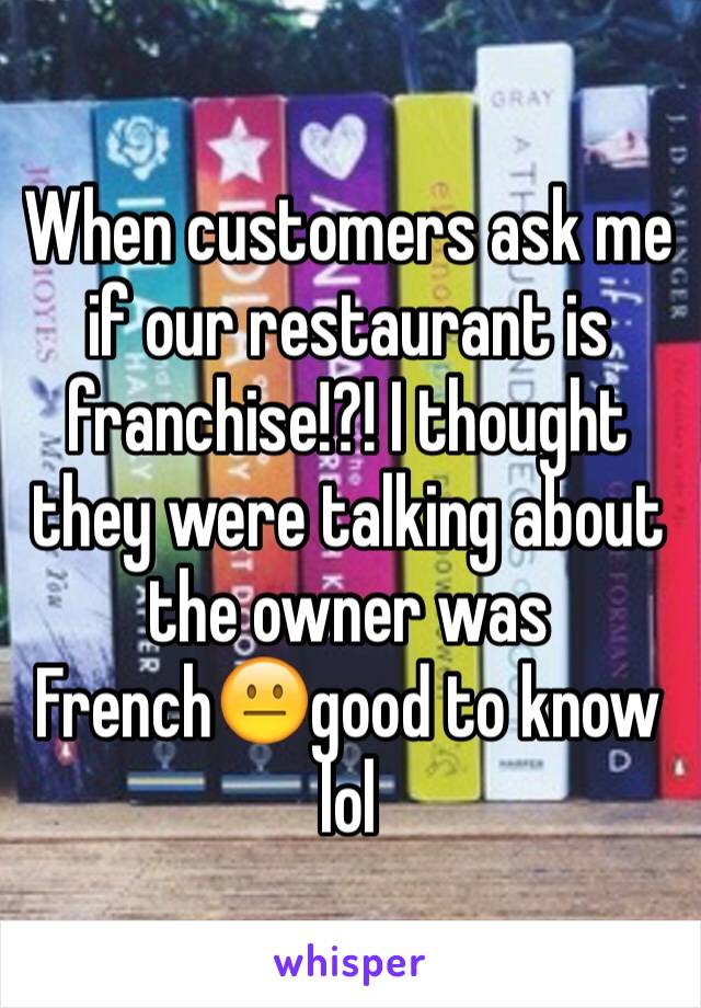 When customers ask me if our restaurant is franchise!?! I thought they were talking about the owner was French😐good to know lol