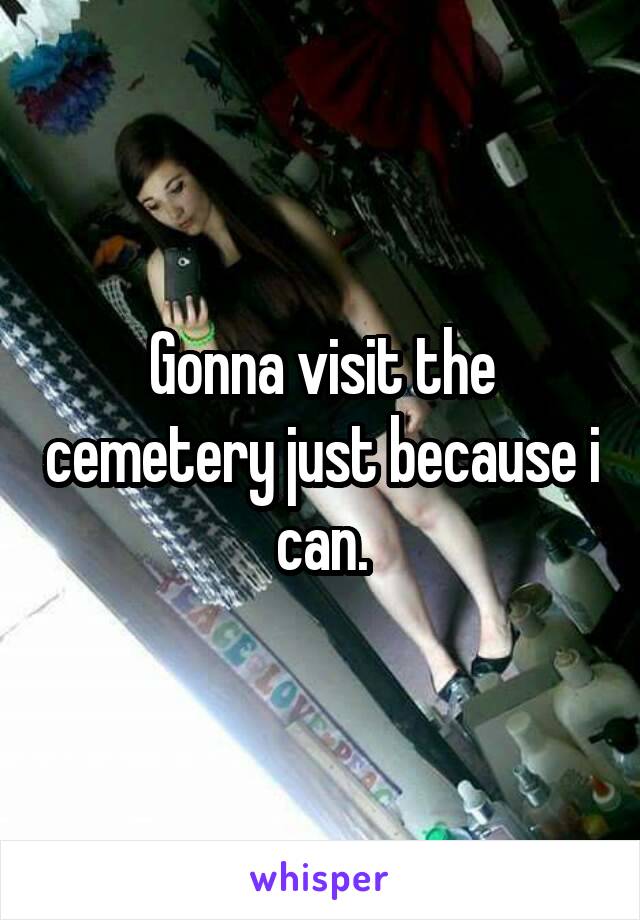 Gonna visit the cemetery just because i can.