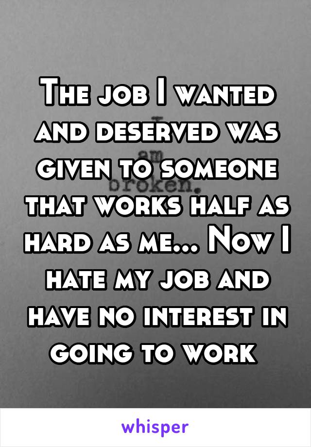 The job I wanted and deserved was given to someone that works half as hard as me... Now I hate my job and have no interest in going to work 