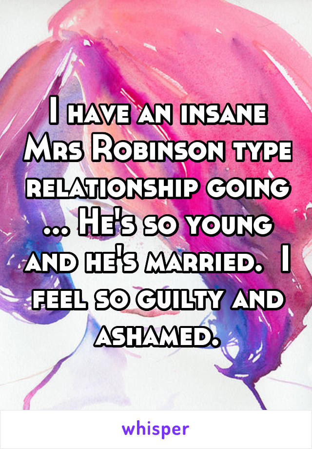 I have an insane Mrs Robinson type relationship going ... He's so young and he's married.  I feel so guilty and ashamed.