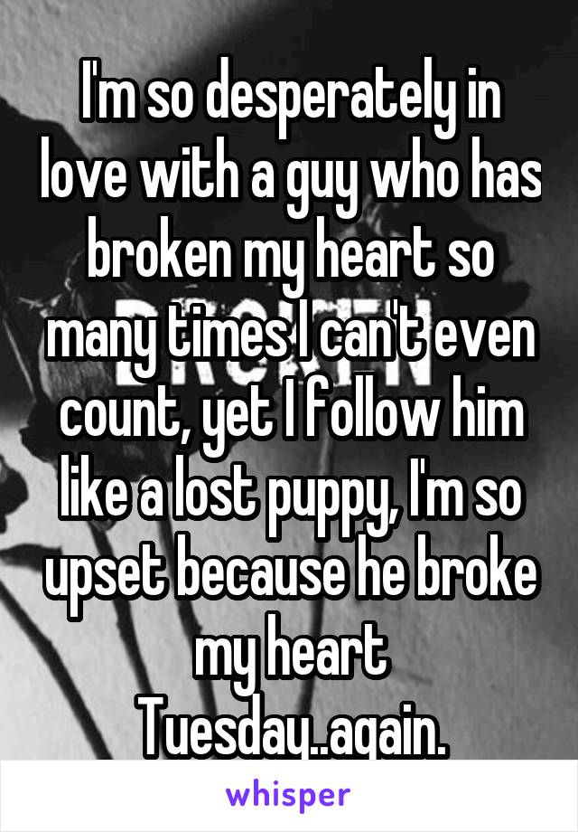 I'm so desperately in love with a guy who has broken my heart so many times I can't even count, yet I follow him like a lost puppy, I'm so upset because he broke my heart Tuesday..again.