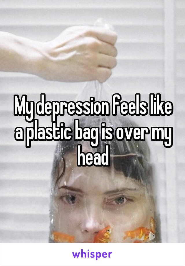 My depression feels like a plastic bag is over my head