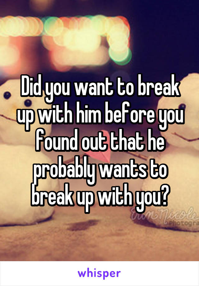 Did you want to break up with him before you found out that he probably wants to break up with you?