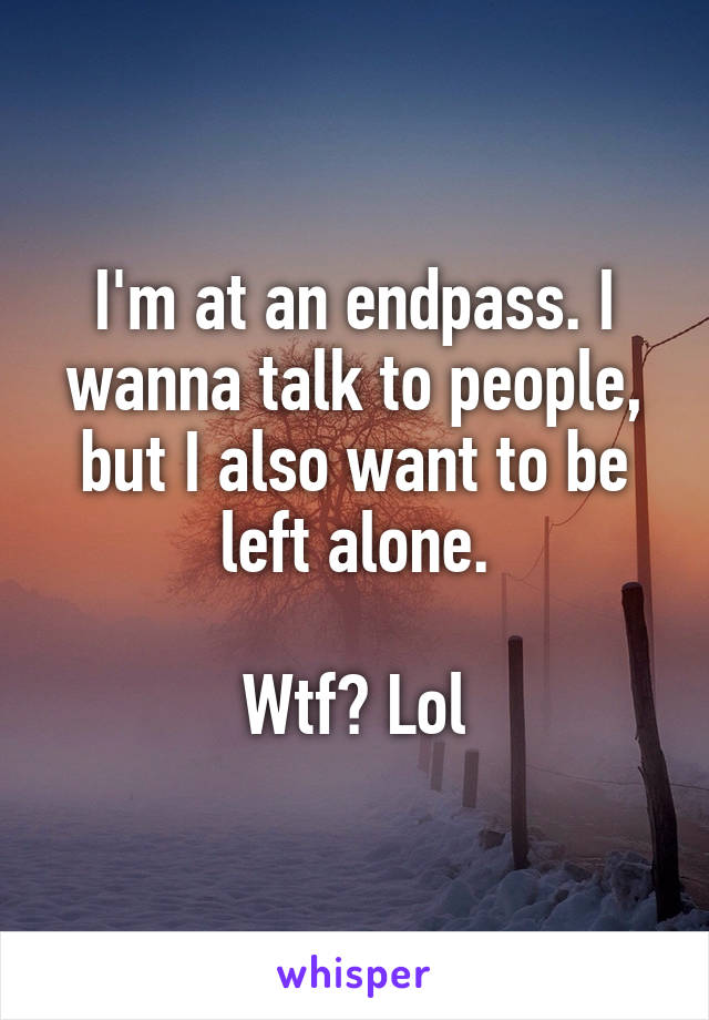 I'm at an endpass. I wanna talk to people, but I also want to be left alone.

Wtf? Lol