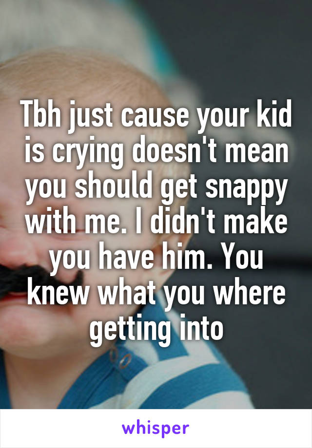 Tbh just cause your kid is crying doesn't mean you should get snappy with me. I didn't make you have him. You knew what you where getting into