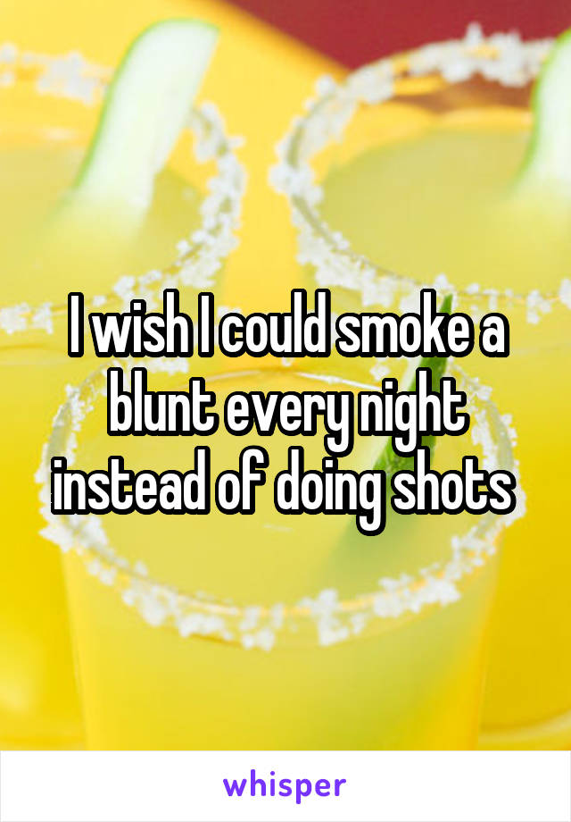 I wish I could smoke a blunt every night instead of doing shots 