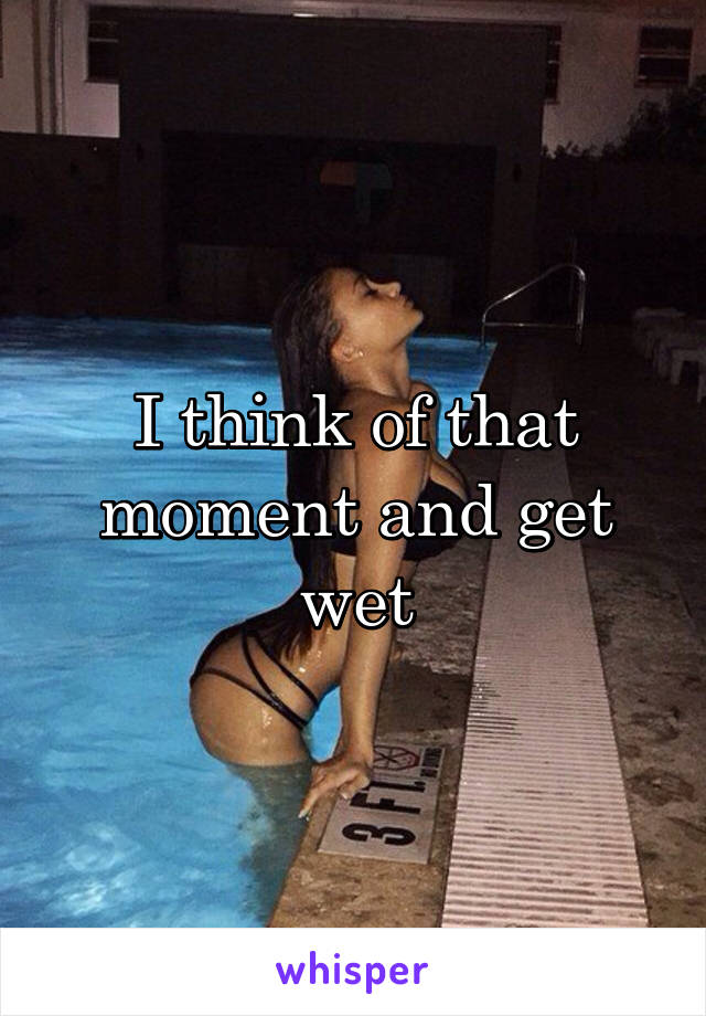 I think of that moment and get wet