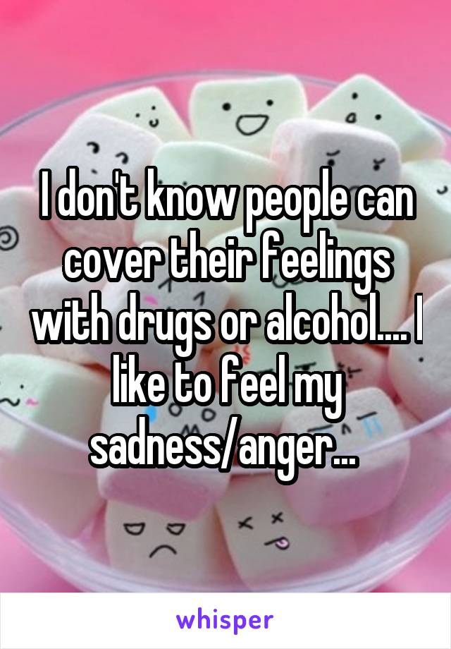 I don't know people can cover their feelings with drugs or alcohol.... I like to feel my sadness/anger... 