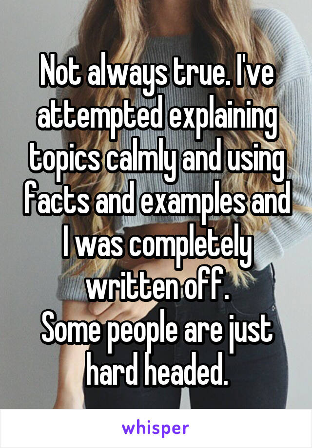 Not always true. I've attempted explaining topics calmly and using facts and examples and I was completely written off.
Some people are just hard headed.