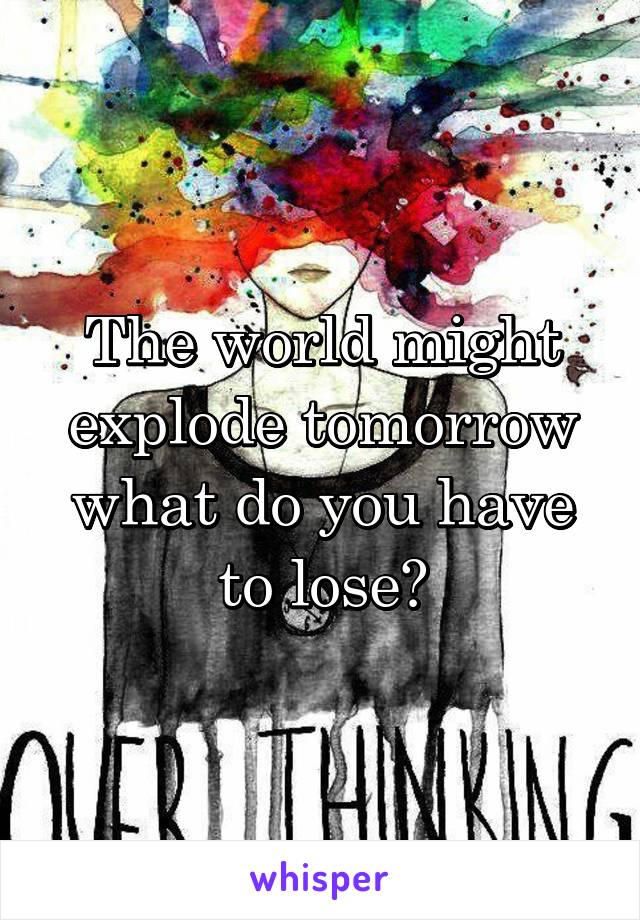 The world might explode tomorrow what do you have to lose?
