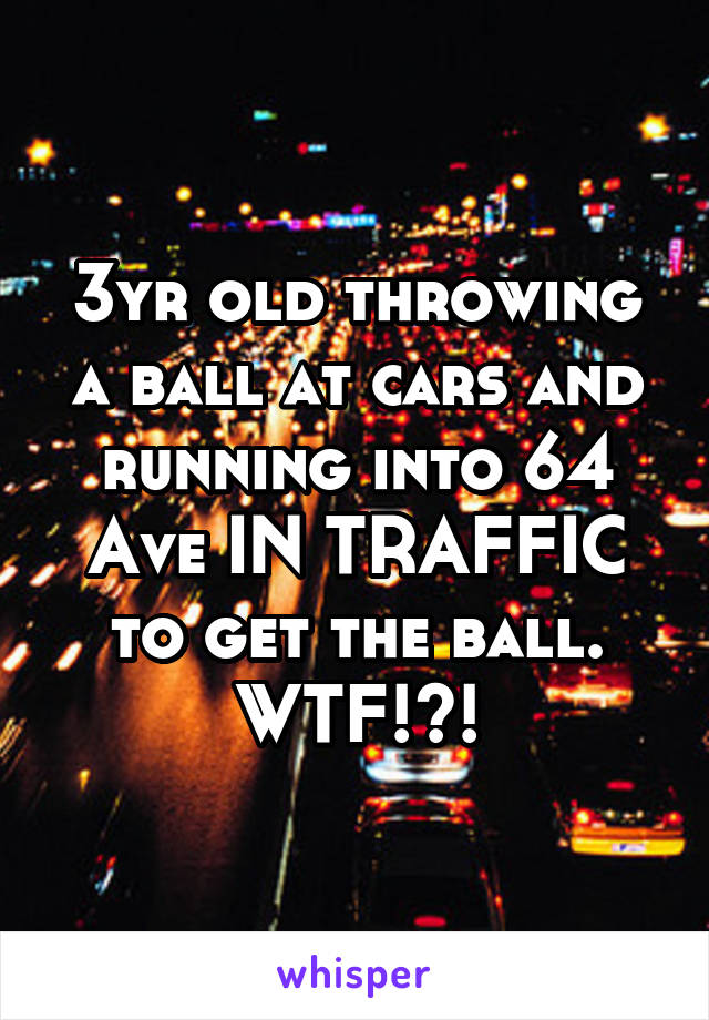 3yr old throwing a ball at cars and running into 64 Ave IN TRAFFIC to get the ball. WTF!?!