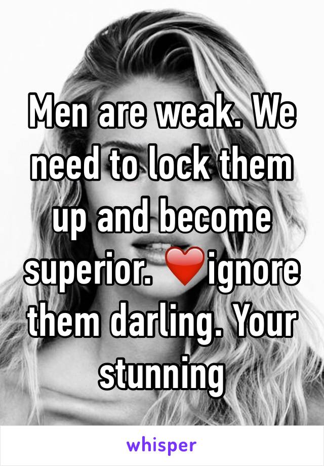 Men are weak. We need to lock them up and become superior. ❤️ignore them darling. Your stunning