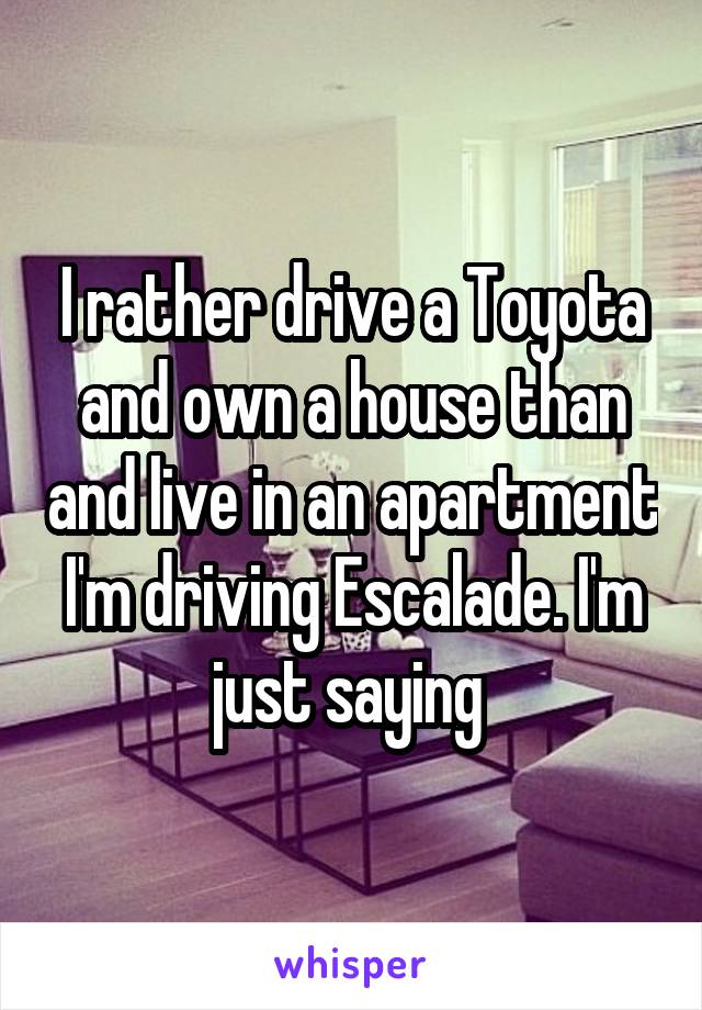 I rather drive a Toyota and own a house than and live in an apartment I'm driving Escalade. I'm just saying 