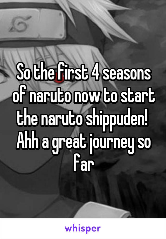 So the first 4 seasons of naruto now to start the naruto shippuden! 
Ahh a great journey so far