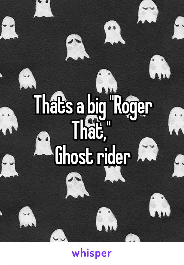 Thats a big "Roger That," 
Ghost rider