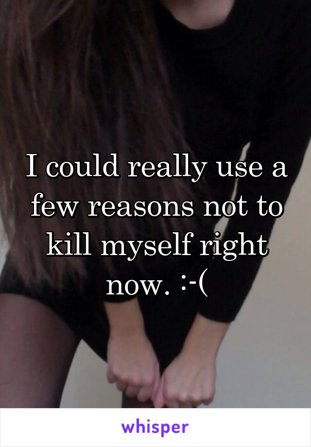 I could really use a few reasons not to kill myself right now. :-(