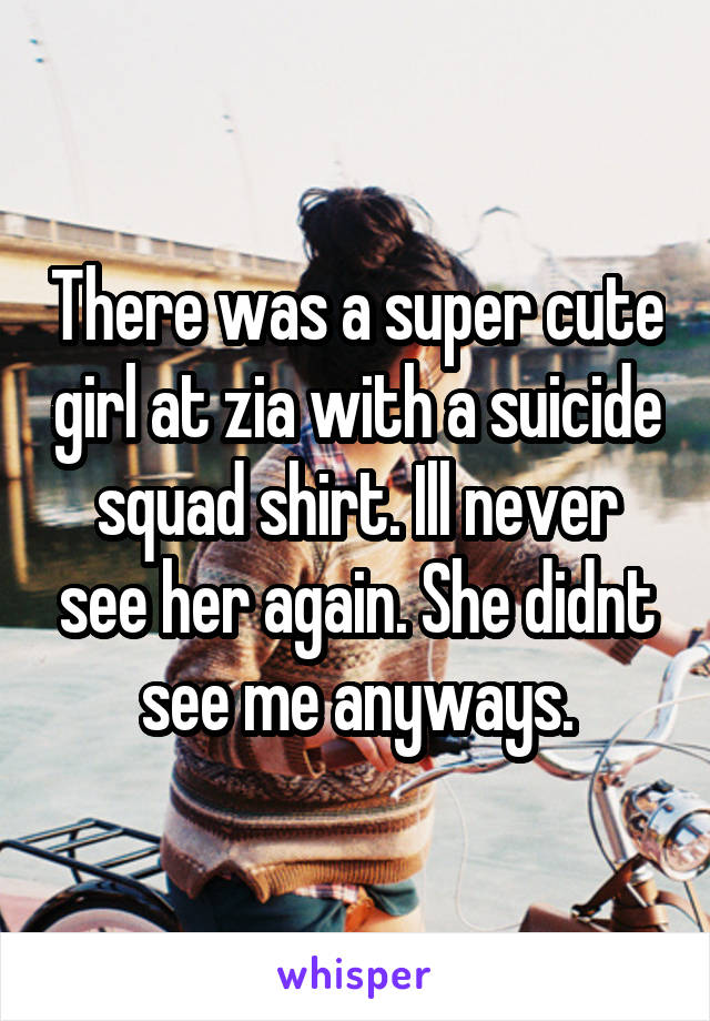 There was a super cute girl at zia with a suicide squad shirt. Ill never see her again. She didnt see me anyways.