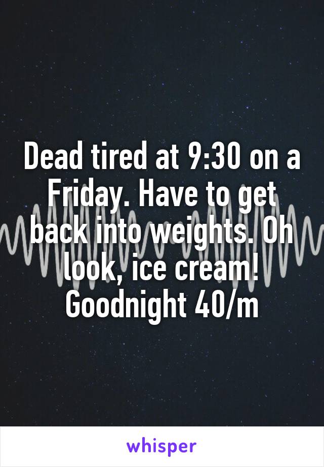 Dead tired at 9:30 on a Friday. Have to get back into weights. Oh look, ice cream! Goodnight 40/m