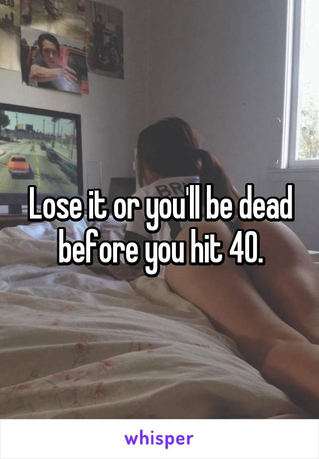 Lose it or you'll be dead before you hit 40.