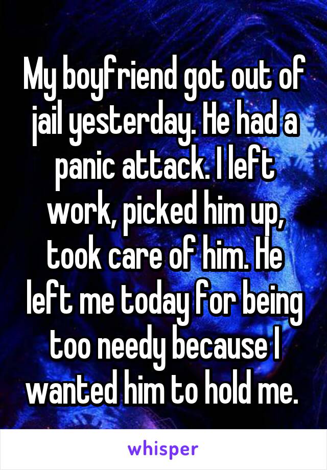 My boyfriend got out of jail yesterday. He had a panic attack. I left work, picked him up, took care of him. He left me today for being too needy because I wanted him to hold me. 