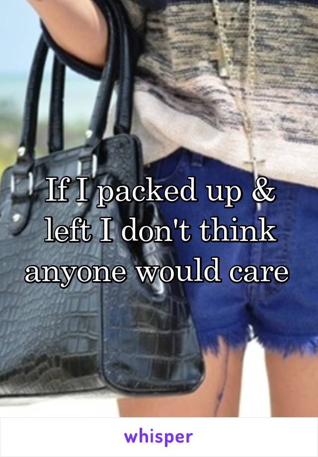 If I packed up & left I don't think anyone would care 