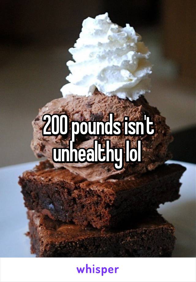 200 pounds isn't unhealthy lol 