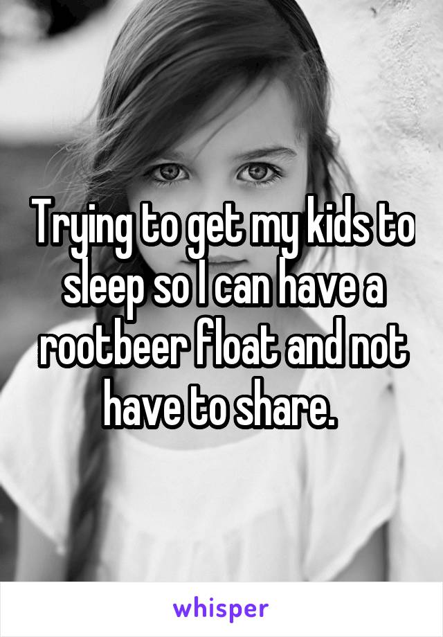 Trying to get my kids to sleep so I can have a rootbeer float and not have to share. 