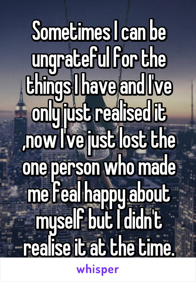 Sometimes I can be ungrateful for the things I have and I've only just realised it ,now I've just lost the one person who made me feal happy about myself but I didn't realise it at the time.