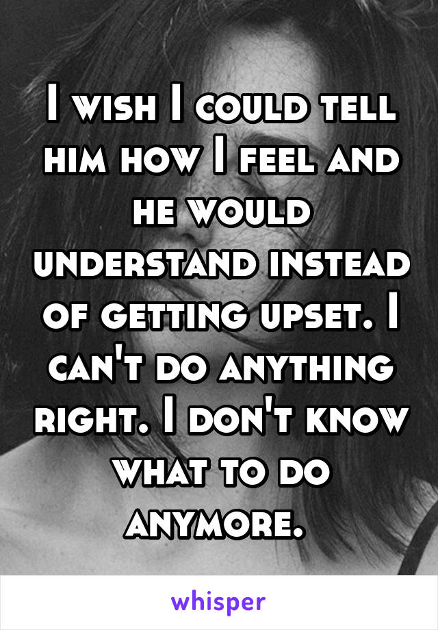 I wish I could tell him how I feel and he would understand instead of getting upset. I can't do anything right. I don't know what to do anymore. 