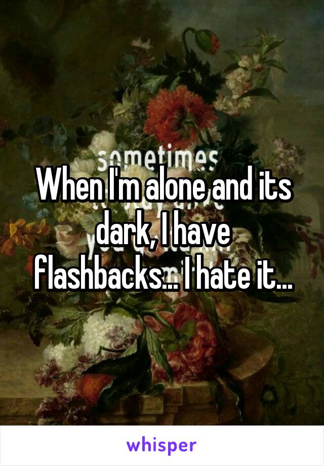 When I'm alone and its dark, I have flashbacks... I hate it...