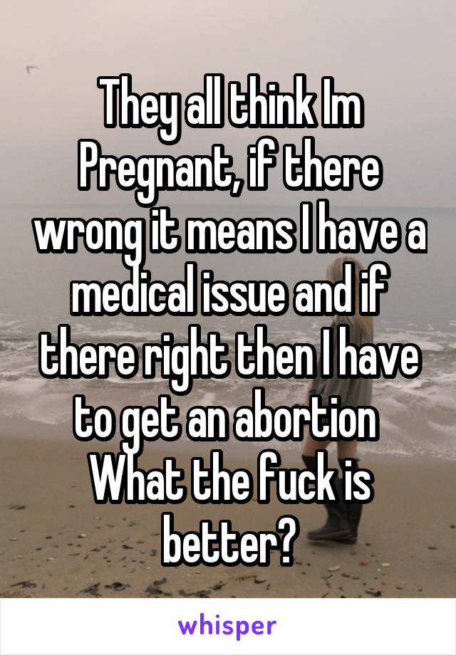 They all think Im Pregnant, if there wrong it means I have a medical issue and if there right then I have to get an abortion 
What the fuck is better?