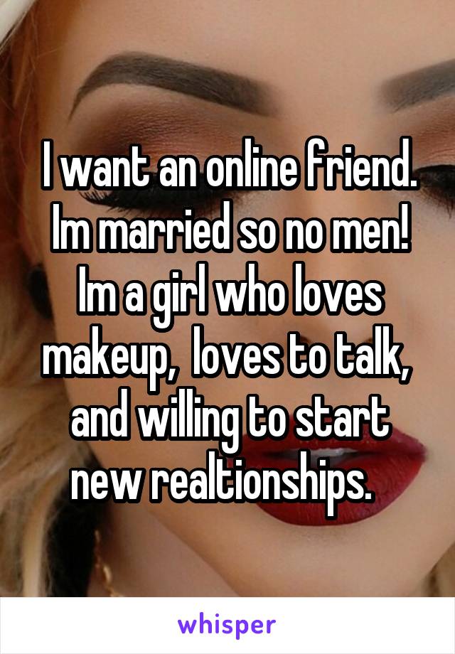 I want an online friend. Im married so no men! Im a girl who loves makeup,  loves to talk,  and willing to start new realtionships.  