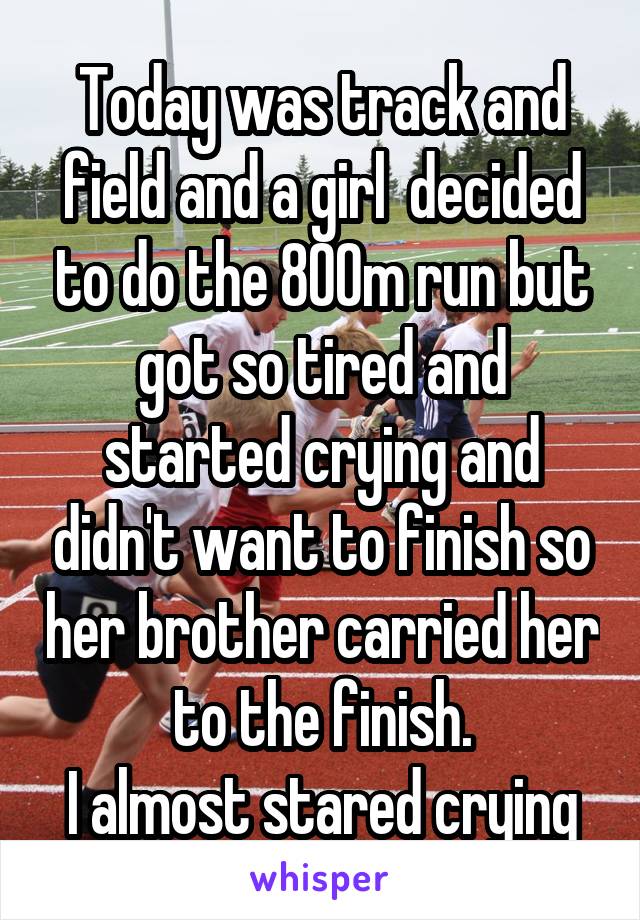 Today was track and field and a girl  decided to do the 800m run but got so tired and started crying and didn't want to finish so her brother carried her to the finish.
I almost stared crying