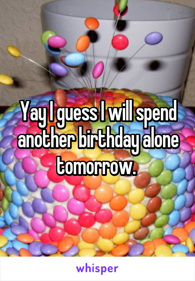 Yay I guess I will spend another birthday alone tomorrow. 