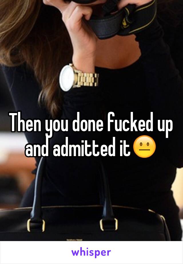 Then you done fucked up and admitted it😐