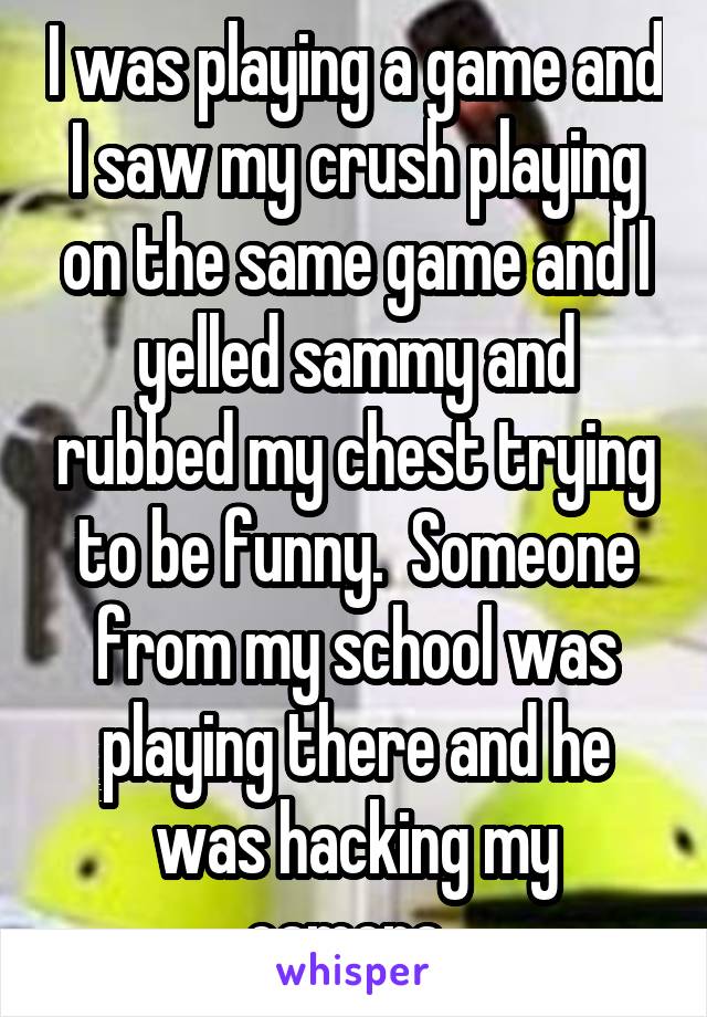 I was playing a game and I saw my crush playing on the same game and I yelled sammy and rubbed my chest trying to be funny.  Someone from my school was playing there and he was hacking my camera. 