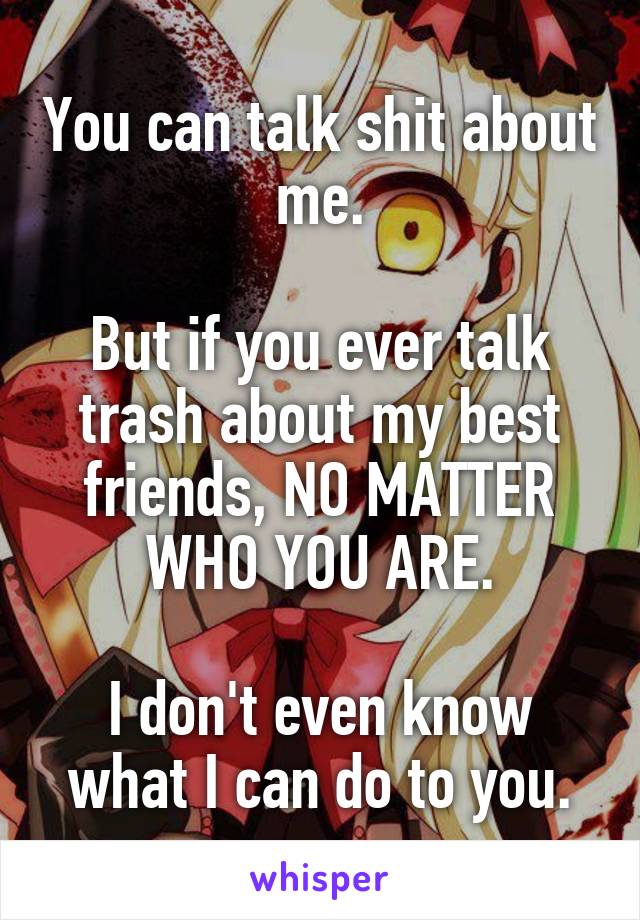 You can talk shit about me.

But if you ever talk trash about my best friends, NO MATTER WHO YOU ARE.

I don't even know what I can do to you.