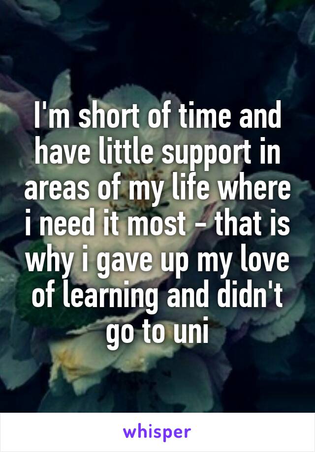 I'm short of time and have little support in areas of my life where i need it most - that is why i gave up my love of learning and didn't go to uni