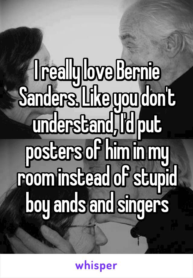 I really love Bernie Sanders. Like you don't understand, I'd put posters of him in my room instead of stupid boy ands and singers