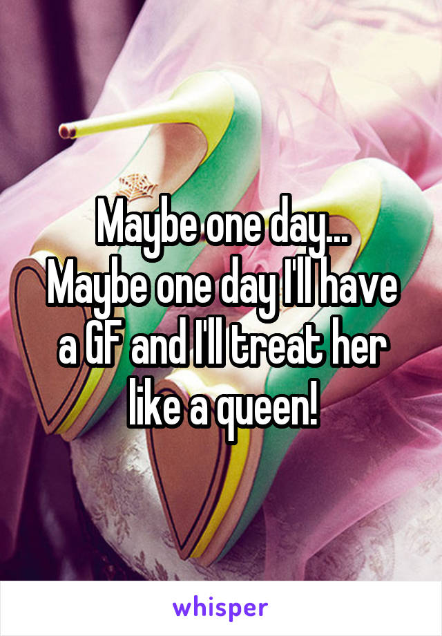 Maybe one day...
Maybe one day I'll have a GF and I'll treat her like a queen!