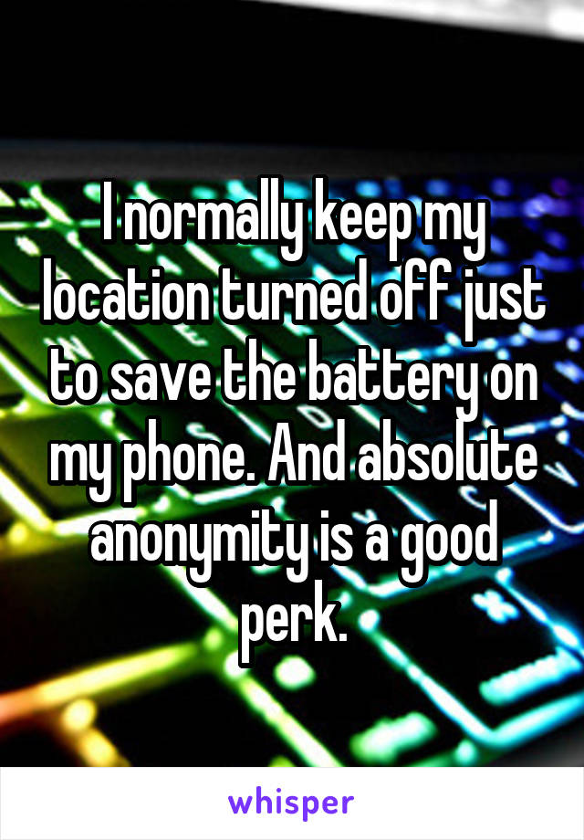 I normally keep my location turned off just to save the battery on my phone. And absolute anonymity is a good perk.