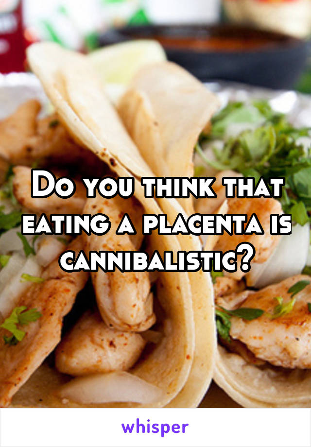 Do you think that eating a placenta is  cannibalistic? 