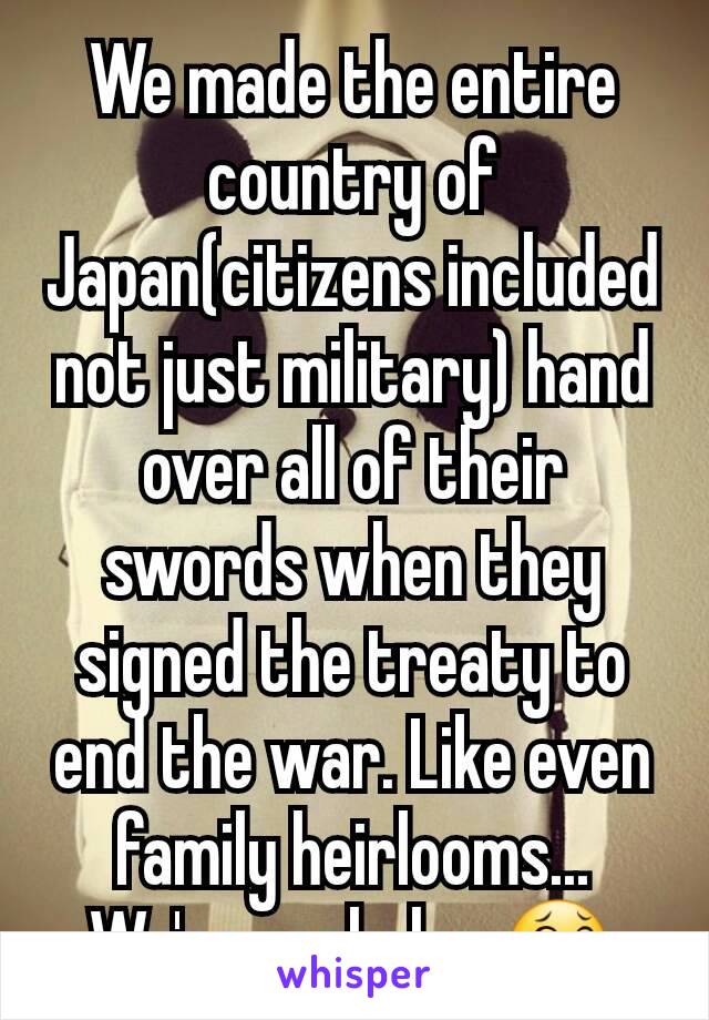 We made the entire country of Japan(citizens included not just military) hand over all of their swords when they signed the treaty to end the war. Like even family heirlooms... We're assholes 😂