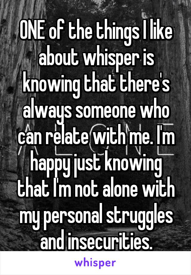 ONE of the things I like about whisper is knowing that there's always someone who can relate with me. I'm happy just knowing that I'm not alone with my personal struggles and insecurities.