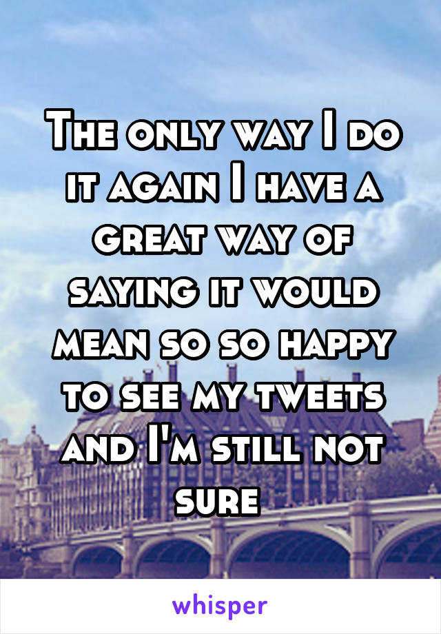 The only way I do it again I have a great way of saying it would mean so so happy to see my tweets and I'm still not sure 