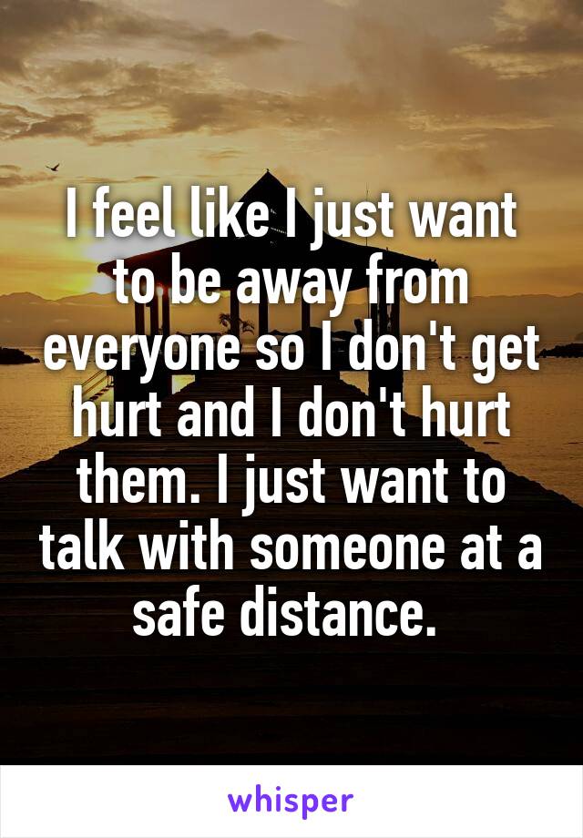 I feel like I just want to be away from everyone so I don't get hurt and I don't hurt them. I just want to talk with someone at a safe distance. 