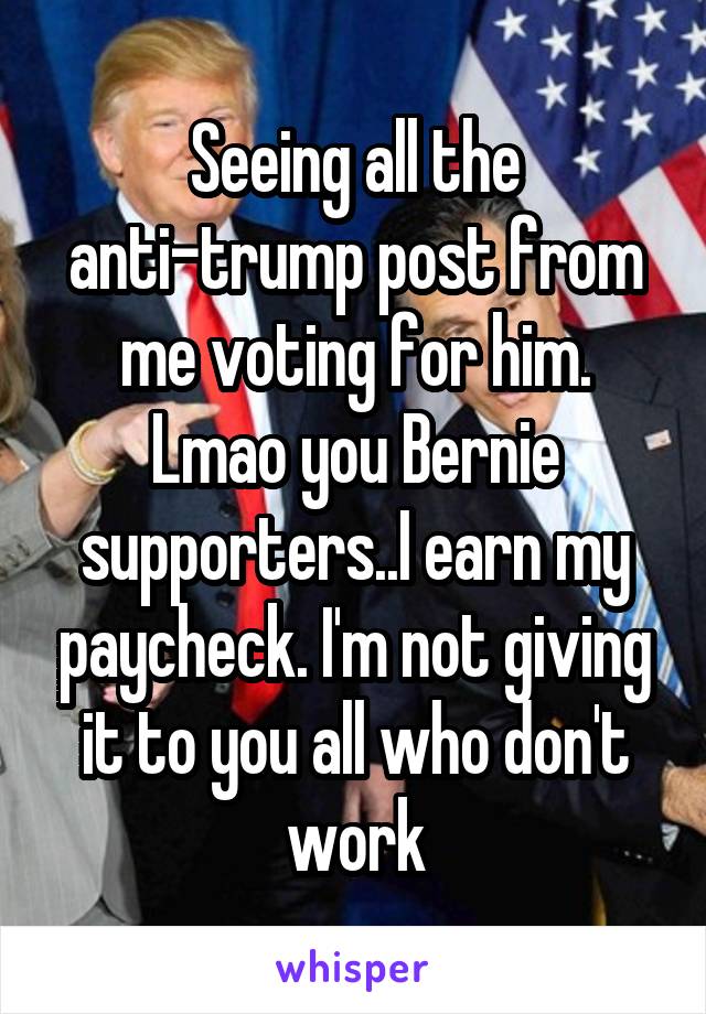 Seeing all the anti-trump post from me voting for him. Lmao you Bernie supporters..I earn my paycheck. I'm not giving it to you all who don't work