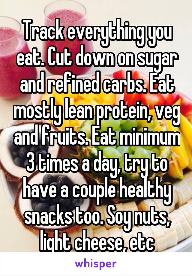 Track everything you eat. Cut down on sugar and refined carbs. Eat mostly lean protein, veg and fruits. Eat minimum 3 times a day, try to have a couple healthy snacks too. Soy nuts, light cheese, etc