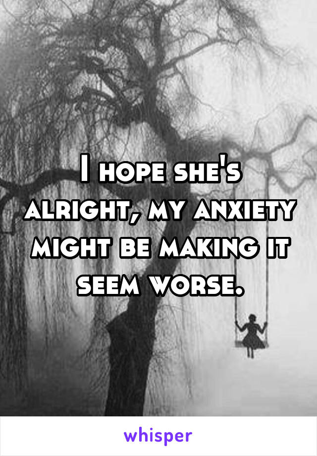 I hope she's alright, my anxiety might be making it seem worse.