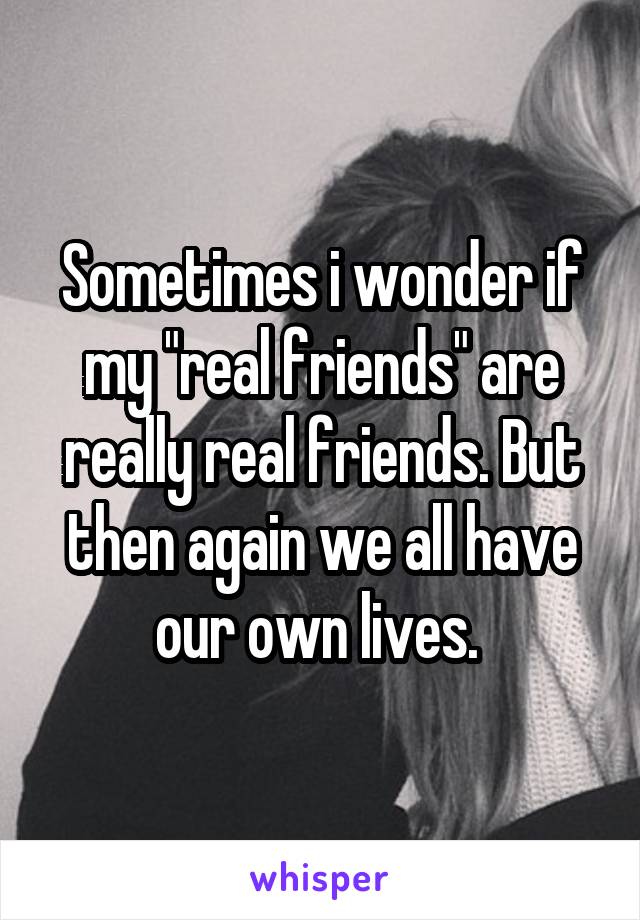 Sometimes i wonder if my "real friends" are really real friends. But then again we all have our own lives. 